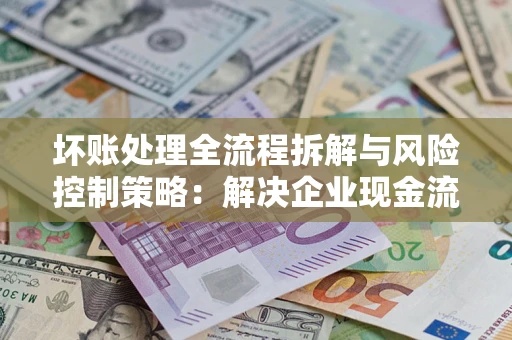 济南坏账处理全流程拆解与风险控制策略：解决企业现金流顽疾的实战指南