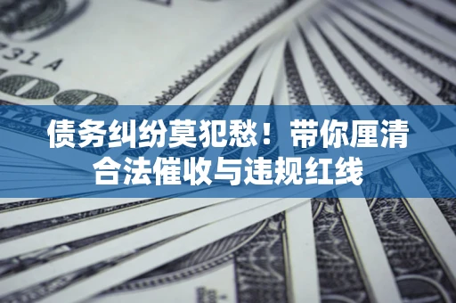 济南债务纠纷莫犯愁！带你厘清合法催收与违规红线