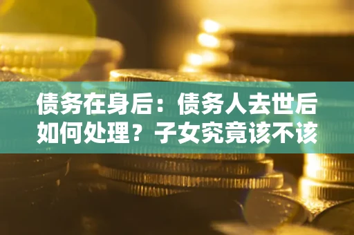 济南债务在身后：债务人去世后如何处理？子女究竟该不该还钱？