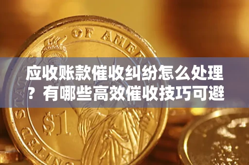 济南应收账款催收纠纷怎么处理？有哪些高效催收技巧可避免坏账？
